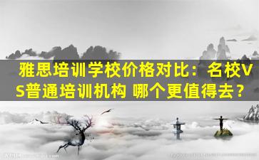 雅思培训学校价格对比：名校VS普通培训机构 哪个更值得去？